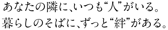 あなたの隣に、いつも“人”がいる。暮らしのそばに、ずっと“絆”がある。