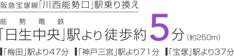 阪急宝塚線「川西能勢口」乗り換え　能勢電鉄「日生中央」駅より徒歩約5分（約250m）「梅田」駅より47分　「神戸三宮」駅より71分　「宝塚」駅より37分