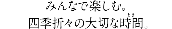 みんなで楽しむ。四季折々の大切な時間。